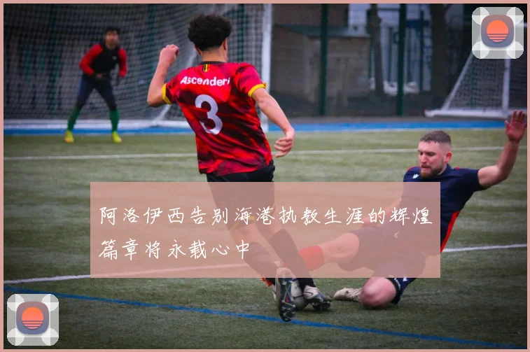 阿洛伊西告别海港执教生涯的辉煌篇章将永载心中