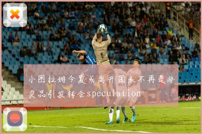 小图拉姆今夏或离开国米不再是非卖品引发转会speculation