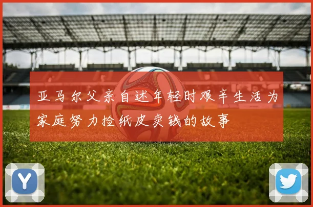 亚马尔父亲自述年轻时艰辛生活为家庭努力捡纸皮卖钱的故事