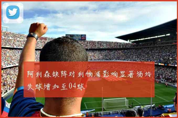 阿利森缺阵对利物浦影响显著场均失球增加至04球