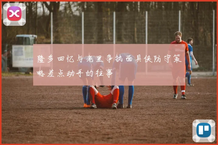 隆多回忆与老里争执面具侠防守策略差点动手的往事