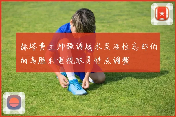 赫塔费主帅强调战术灵活性忘却伯纳乌胜利重视球员特点调整