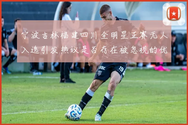 宁波吉林福建四川全明星正赛无人入选引发热议是否存在被忽视的优秀球员