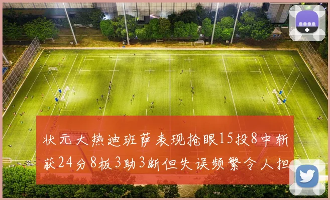 状元大热迪班萨表现抢眼15投8中斩获24分8板3助3断但失误频繁令人担忧