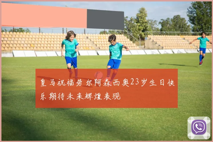 皇马祝福劳尔阿森西奥23岁生日快乐期待未来辉煌表现