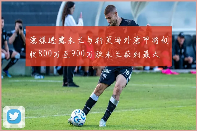意媒透露米兰与科莫海外意甲将创收800万至900万欧米兰获利最大