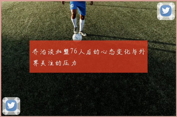乔治谈加盟76人后的心态变化与外界关注的压力