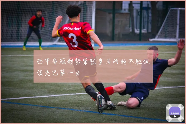 西甲争冠形势紧张皇马两轮不胜仅领先巴萨一分
