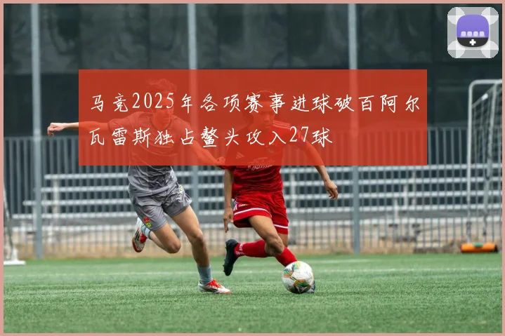 马竞2025年各项赛事进球破百阿尔瓦雷斯独占鳌头攻入27球