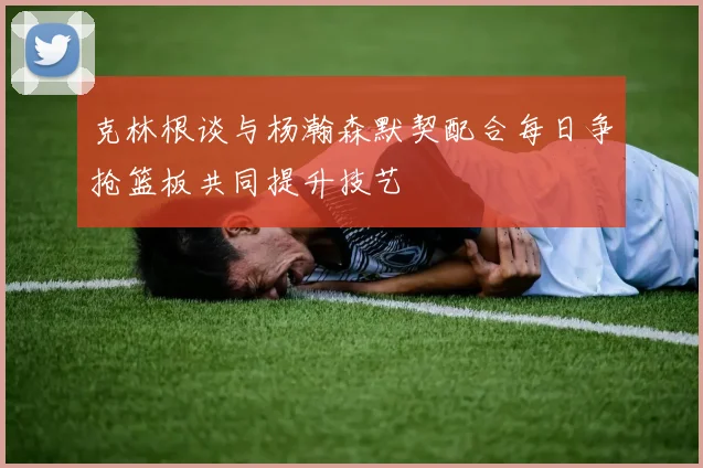 克林根谈与杨瀚森默契配合每日争抢篮板共同提升技艺