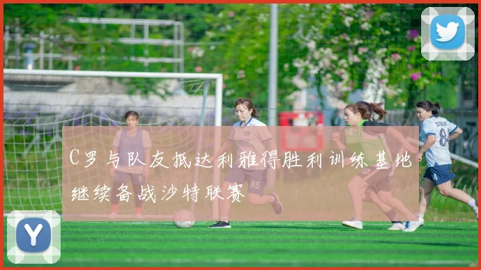 C罗与队友抵达利雅得胜利训练基地继续备战沙特联赛