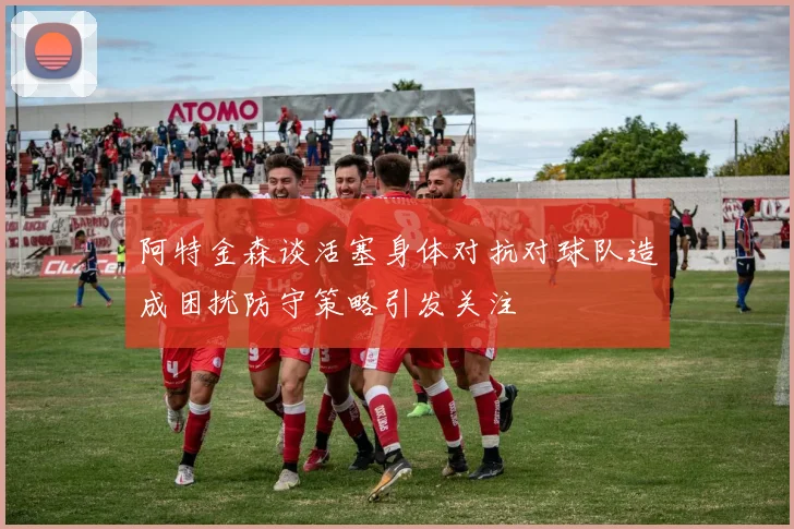 阿特金森谈活塞身体对抗对球队造成困扰防守策略引发关注