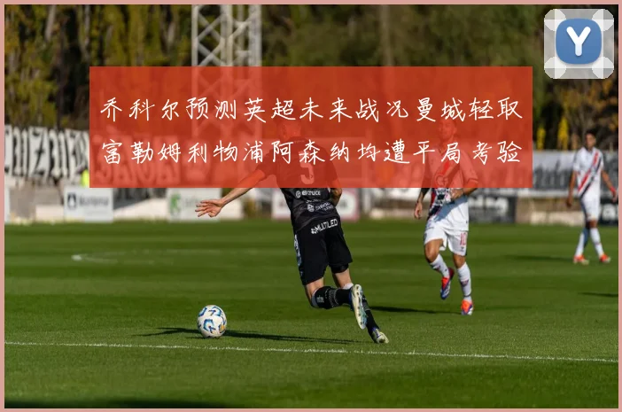 乔科尔预测英超未来战况曼城轻取富勒姆利物浦阿森纳均遭平局考验