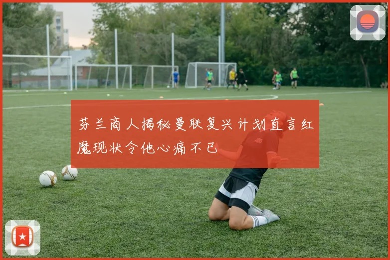 芬兰商人揭秘曼联复兴计划直言红魔现状令他心痛不已