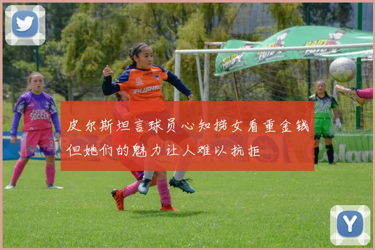 皮尔斯坦言球员心知捞女看重金钱但她们的魅力让人难以抗拒