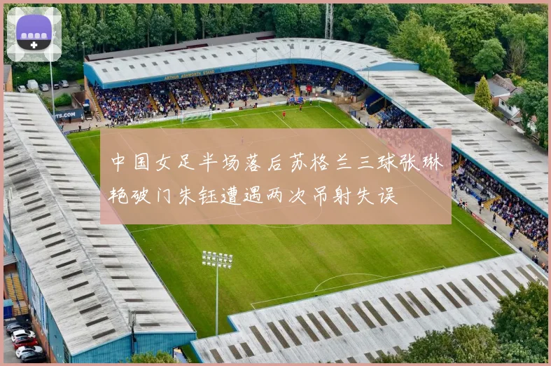 中国女足半场落后苏格兰三球张琳艳破门朱钰遭遇两次吊射失误
