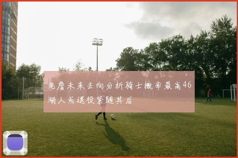 老詹未来去向分析骑士概率最高46湖人或退役紧随其后