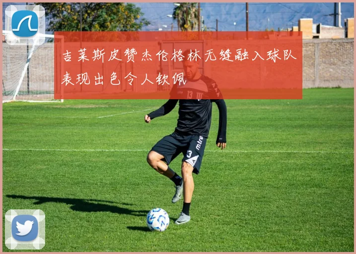 吉莱斯皮赞杰伦格林无缝融入球队表现出色令人钦佩