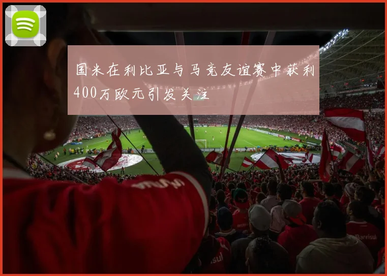 国米在利比亚与马竞友谊赛中获利400万欧元引发关注