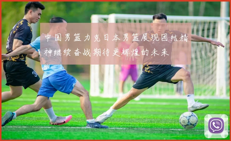 中国男篮力克日本男篮展现团结精神继续奋战期待更辉煌的未来