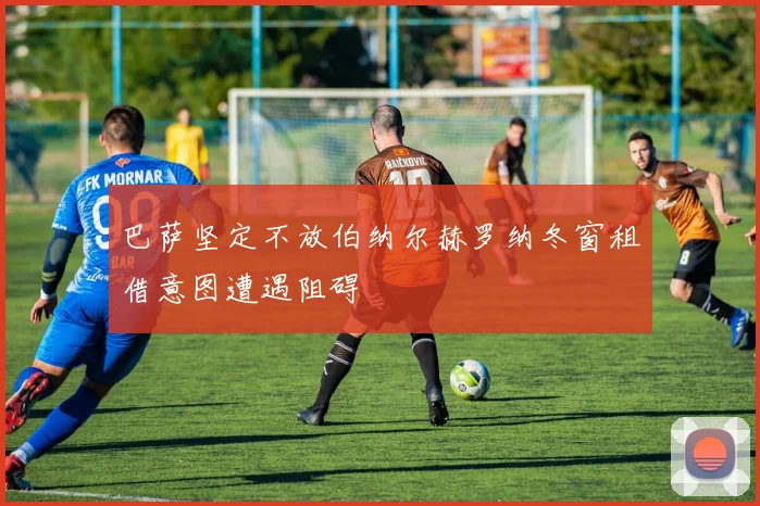 巴萨坚定不放伯纳尔赫罗纳冬窗租借意图遭遇阻碍