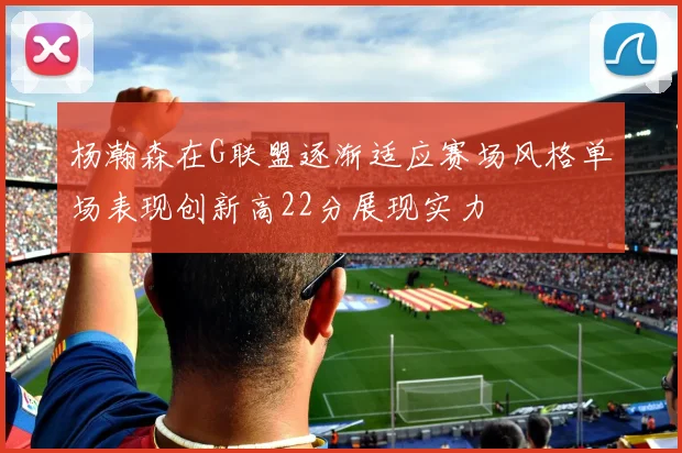 杨瀚森在G联盟逐渐适应赛场风格单场表现创新高22分展现实力