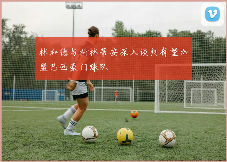 林加德与科林蒂安深入谈判有望加盟巴西豪门球队