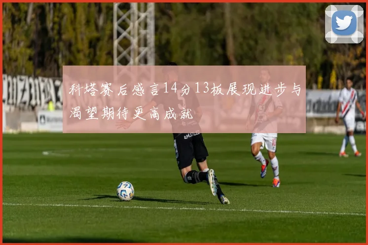 科塔赛后感言14分13板展现进步与渴望期待更高成就