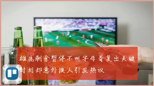 雄鹿剩余暂停不叫字母哥复出关键时刻却意外换人引发热议