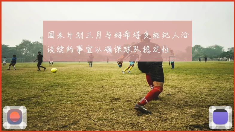 国米计划三月与姆希塔良经纪人洽谈续约事宜以确保球队稳定性