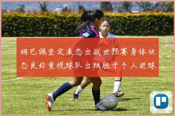 姆巴佩坚定表态出战世预赛身体状态良好重视球队出线胜于个人进球