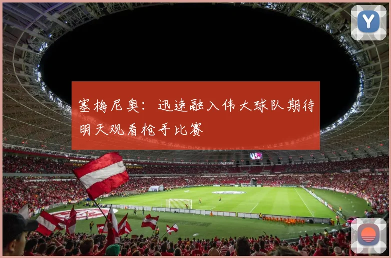 塞梅尼奥：迅速融入伟大球队期待明天观看枪手比赛