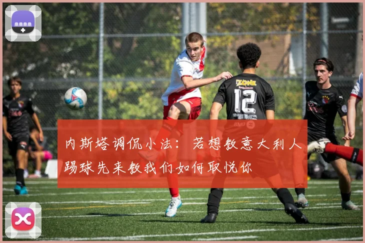 内斯塔调侃小法：若想教意大利人踢球先来教我们如何取悦你