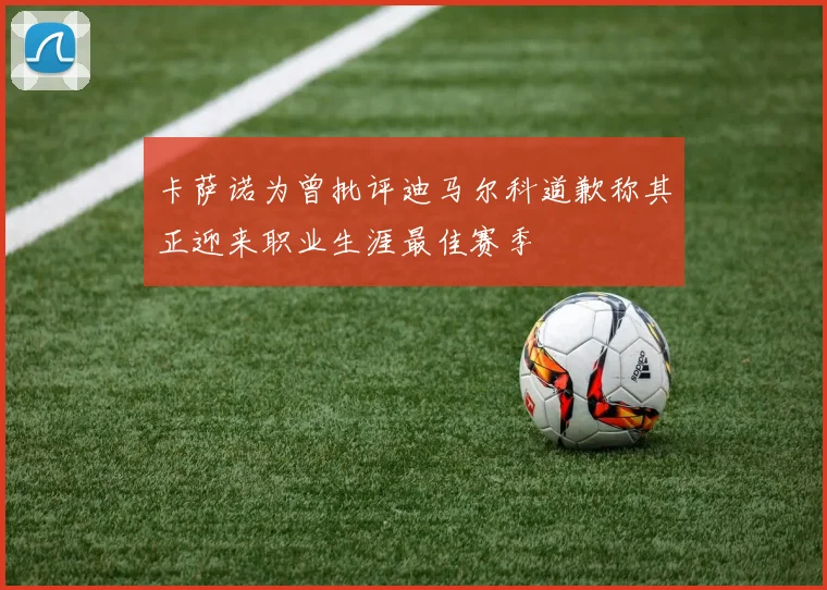 卡萨诺为曾批评迪马尔科道歉称其正迎来职业生涯最佳赛季