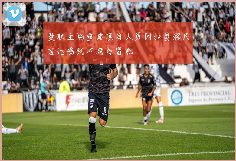 曼联主场重建项目人员因拉爵移民言论感到不满与冒犯