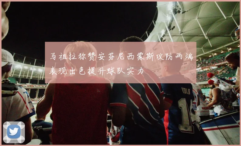 马祖拉称赞安芬尼西蒙斯攻防两端表现出色提升球队实力