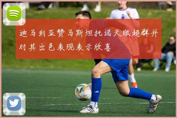 迪马利亚赞马斯坦托诺天赋超群并对其出色表现表示欣喜