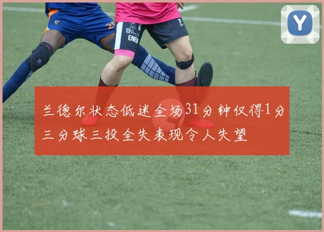 兰德尔状态低迷全场31分钟仅得1分三分球三投全失表现令人失望