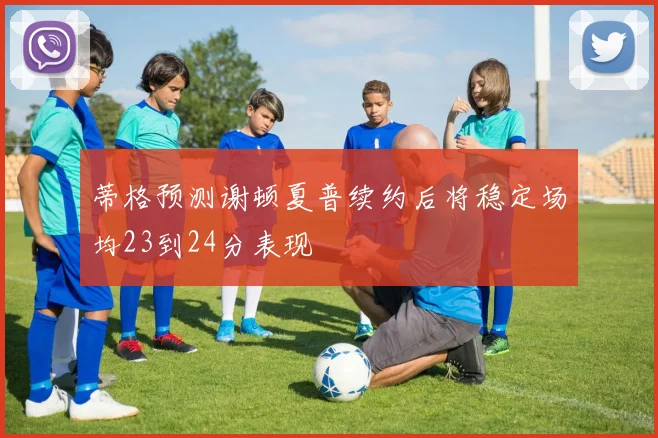 蒂格预测谢顿夏普续约后将稳定场均23到24分表现