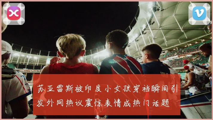 苏亚雷斯被印度小女孩穿裆瞬间引发外网热议震惊表情成热门话题