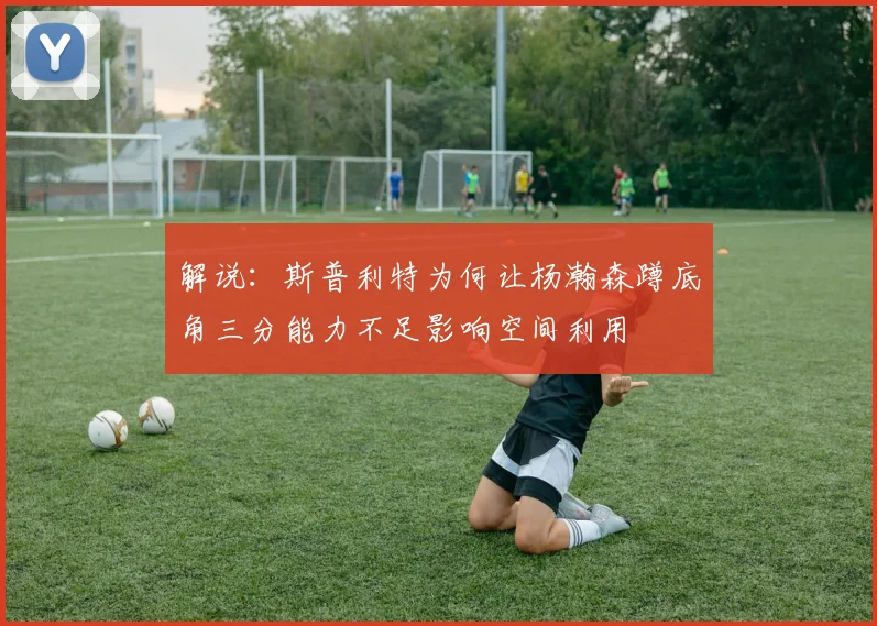 解说：斯普利特为何让杨瀚森蹲底角三分能力不足影响空间利用