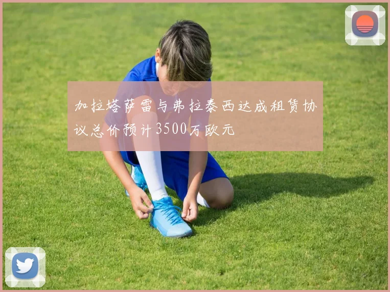 加拉塔萨雷与弗拉泰西达成租赁协议总价预计3500万欧元