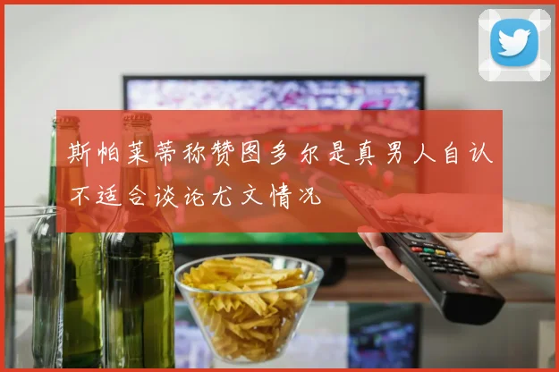 斯帕莱蒂称赞图多尔是真男人自认不适合谈论尤文情况